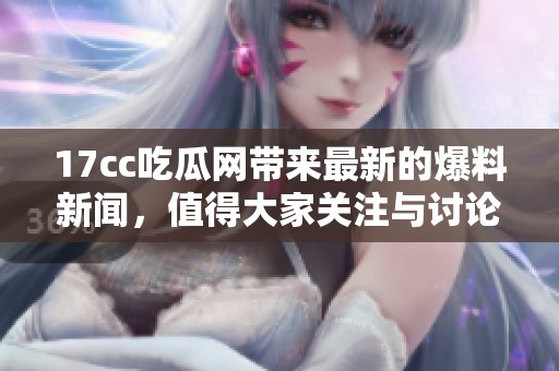 17cc吃瓜网带来最新的爆料新闻，值得大家关注与讨论的精彩内容！