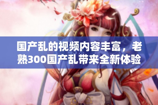 国产乱的视频内容丰富，老熟300国产乱带来全新体验，值得一看！