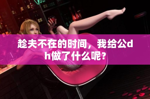 趁夫不在的时间，我给公dh做了什么呢？