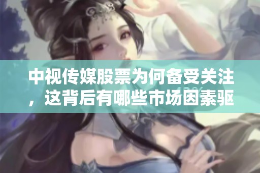 中视传媒股票为何备受关注，这背后有哪些市场因素驱动呢