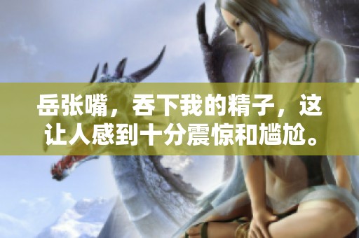 岳张嘴，吞下我的精子，这让人感到十分震惊和尴尬。