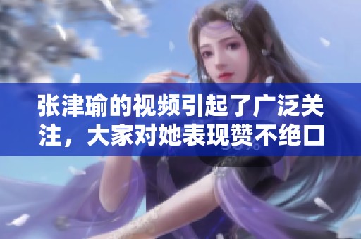 张津瑜的视频引起了广泛关注，大家对她表现赞不绝口