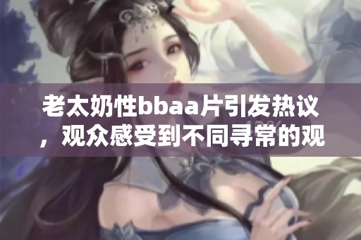 老太奶性bba**引发热议，观众感受到不同寻常的观看体验