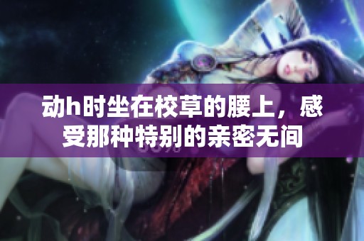 动h时坐在校草的腰上，感受那种特别的亲密无间