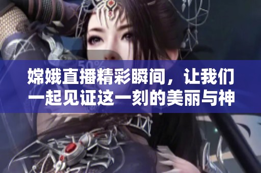 嫦娥直播精彩瞬间，让我们一起见证这一刻的美丽与神奇