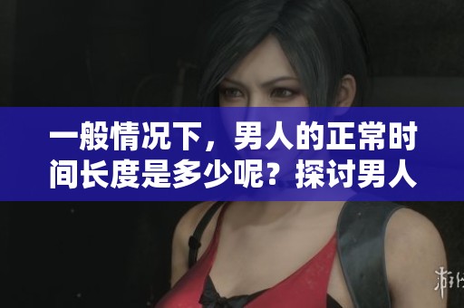 一般情况下，男人的正常时间长度是多少呢？探讨男人在这方面的标准。