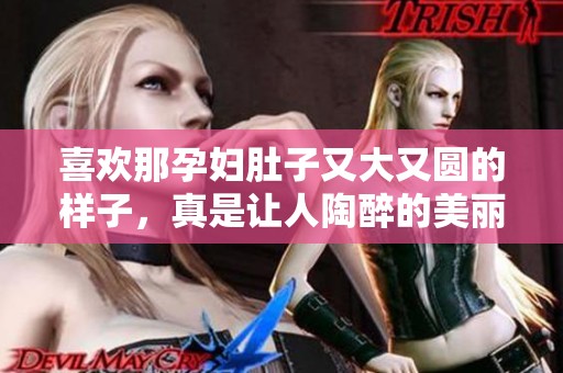 喜欢那孕妇肚子又大又圆的样子，真是让人陶醉的美丽。