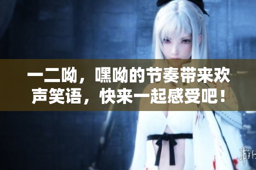 一二呦，嘿呦的节奏带来欢声笑语，快来一起感受吧！