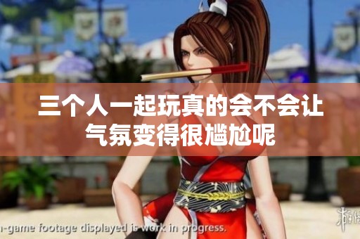三个人一起玩真的会不会让气氛变得很尴尬呢