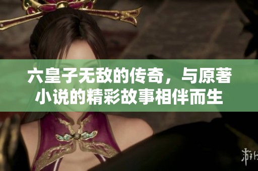 六皇子无敌的传奇，与原著小说的精彩故事相伴而生
