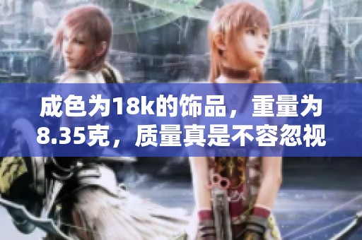 成色为18k的饰品，重量为8.35克，质量真是不容忽视
