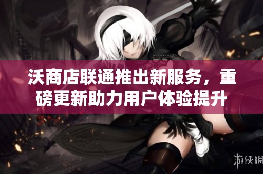 沃商店联通推出新服务，重磅更新助力用户体验提升