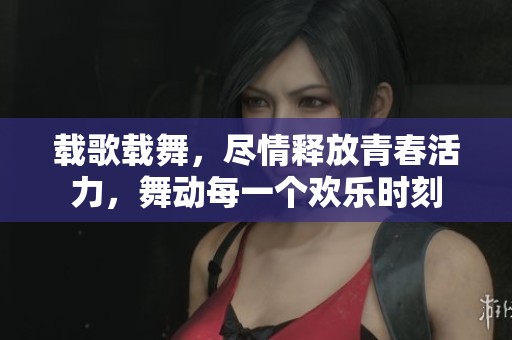 载歌载舞，尽情释放青春活力，舞动每一个欢乐时刻