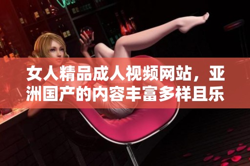女人精品**视频网站，亚洲国产的内容丰富多样且乐趣无穷！
