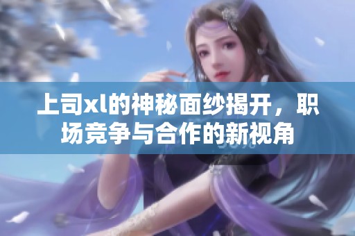 上司xl的神秘面纱揭开，职场竞争与合作的新视角