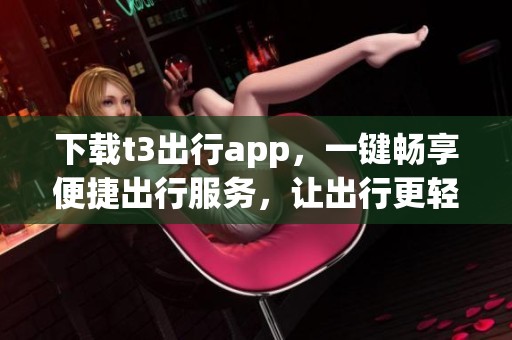 下载t3出行app，一键畅享便捷出行服务，让出行更轻松！