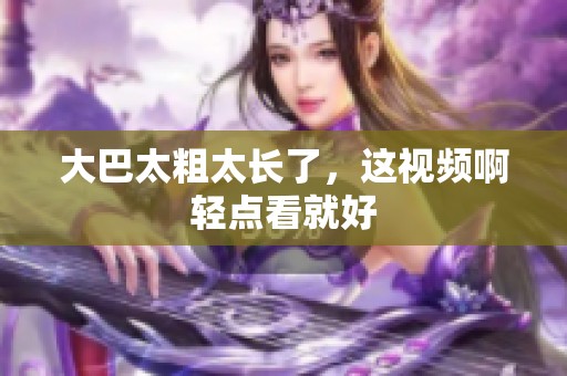 大巴太粗太长了，这视频啊轻点看就好