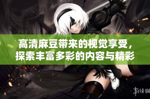 高清麻豆带来的视觉享受，探索丰富多彩的内容与精彩瞬间