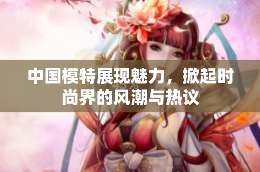 中国模特展现魅力，掀起时尚界的风潮与热议