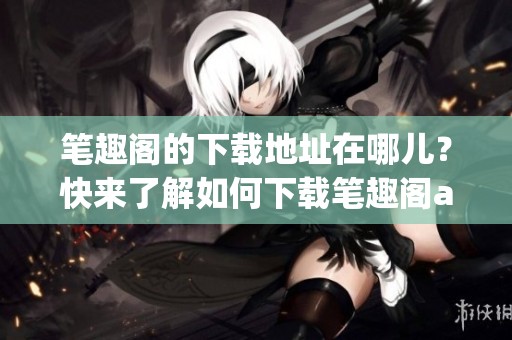 笔趣阁的下载地址在哪儿？快来了解如何下载笔趣阁app吧！