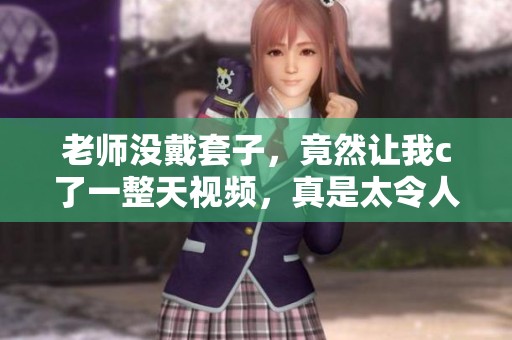 老师没戴套子，竟然让我c了一整天视频，真是太令人震惊了！