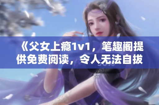 《父女上瘾1v1，笔趣阁提供免费阅读，令人无法自拔的故事》