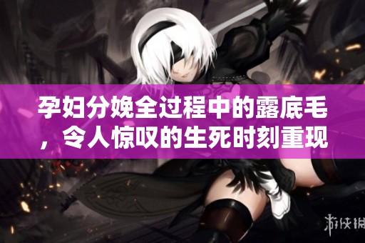 孕妇分娩全过程中的露底毛，令人惊叹的生死时刻重现