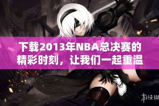 下载2013年NBA总决赛的精彩时刻，让我们一起重温经典对决！