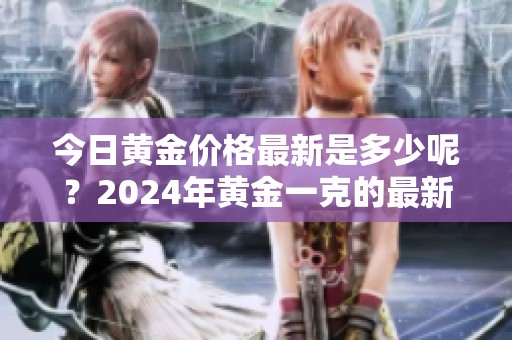 今日黄金价格最新是多少呢？2024年黄金一克的最新价多少钱