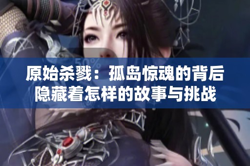 原始杀戮：孤岛惊魂的背后隐藏着怎样的故事与挑战