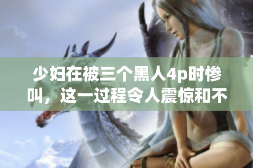 少妇在被三个黑人4p时惨叫，这一过程令人震惊和不堪回首