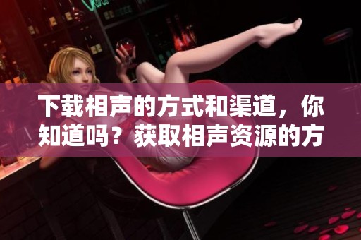 下载相声的方式和渠道，你知道吗？获取相声资源的方法有哪些呢？