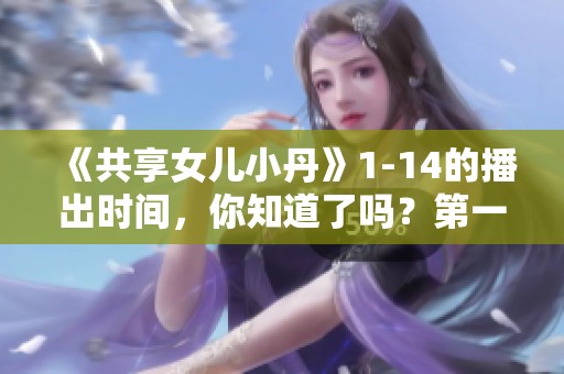 《共享女儿小丹》1-14的播出时间，你知道了吗？第一至第十四集的详细播出安排。