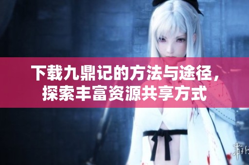 下载九鼎记的方法与途径，探索丰富资源共享方式
