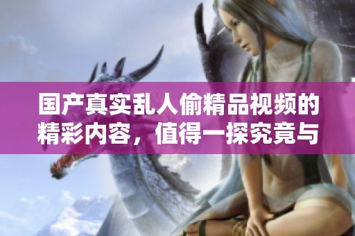 国产真实乱人偷精品视频的精彩内容，值得一探究竟与分享。