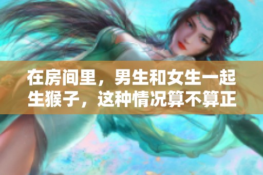 在房间里，男生和女生一起生猴子，这种情况算不算正常呢