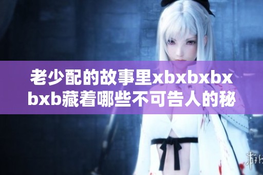 老少配的故事里xbxbxbxbxb藏着哪些不可告人的秘密呢