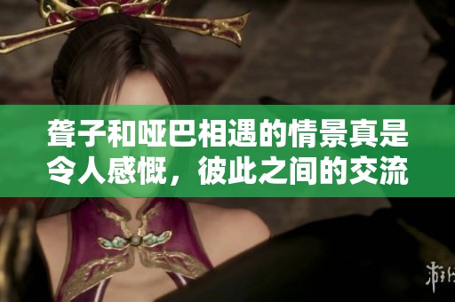 聋子和哑巴相遇的情景真是令人感慨，彼此之间的交流更显珍贵。