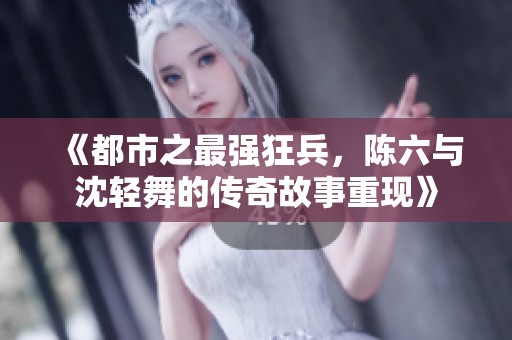 《都市之最强狂兵，陈六与沈轻舞的传奇故事重现》