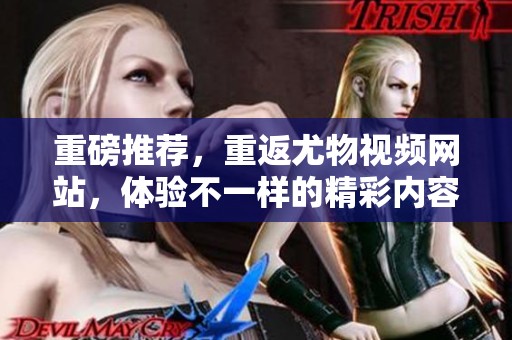 重磅推荐，重返尤物视频网站，体验不一样的精彩内容与乐趣