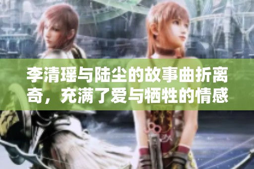 李清瑶与陆尘的故事曲折离奇，充满了爱与牺牲的情感纠葛