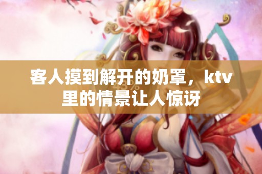 客人摸到解开的奶罩，ktv里的情景让人惊讶