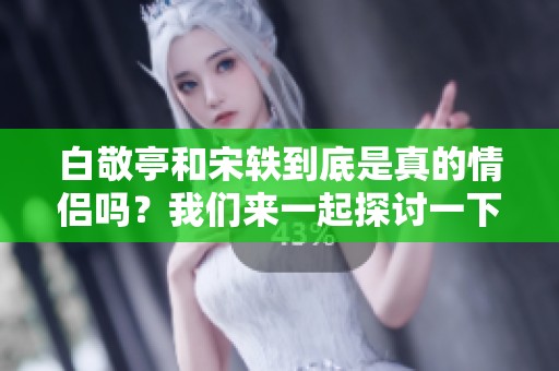 白敬亭和宋轶到底是真的情侣吗？我们来一起探讨一下这个问题。