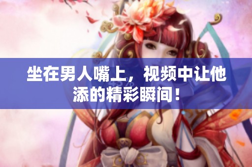 坐在男人嘴上，视频中让他添的精彩瞬间！