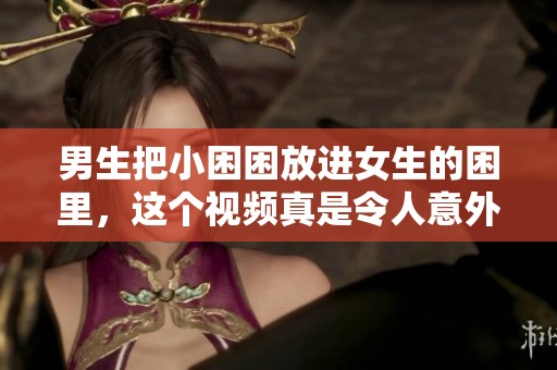 男生把小困困放进女生的困里，这个视频真是令人意外和好奇