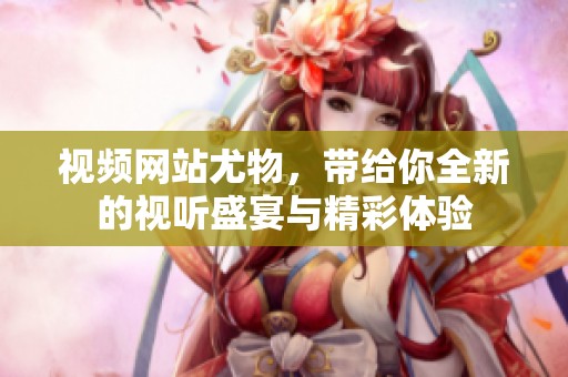 视频网站尤物，带给你全新的视听盛宴与精彩体验