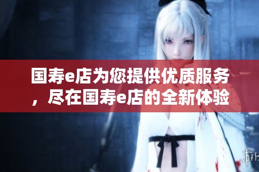 国寿e店为您提供优质服务，尽在国寿e店的全新体验中！