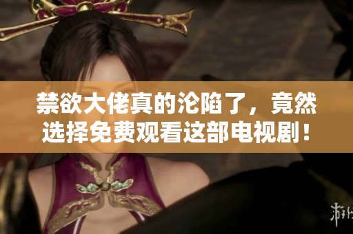禁欲大佬真的沦陷了，竟然选择免费观看这部电视剧！