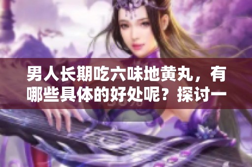 男人长期吃六味地黄丸，有哪些具体的好处呢？探讨一下它的功效与益处。