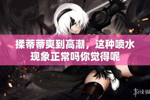 揉蒂蒂爽到高潮，这种喷水现象正常吗你觉得呢